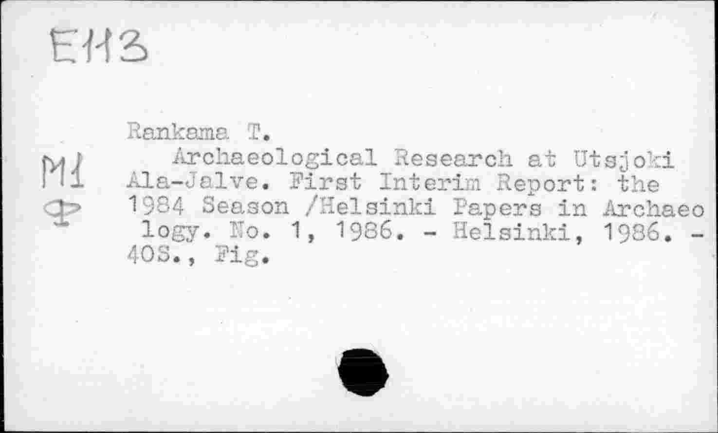 ﻿EH S
Ml
Rankama T.
Archaeological Research at Utsjoki Ala-Jalve. First Interim Report: the 1984 Season /Helsinki Papers in Archaeo logy. Ho. 1, 1986. - Helsinki, 1986. -
4OS., Fig.